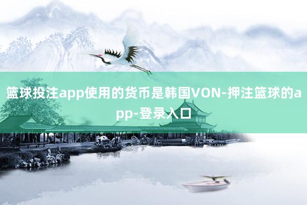 篮球投注app使用的货币是韩国VON-押注篮球的app-登录入口