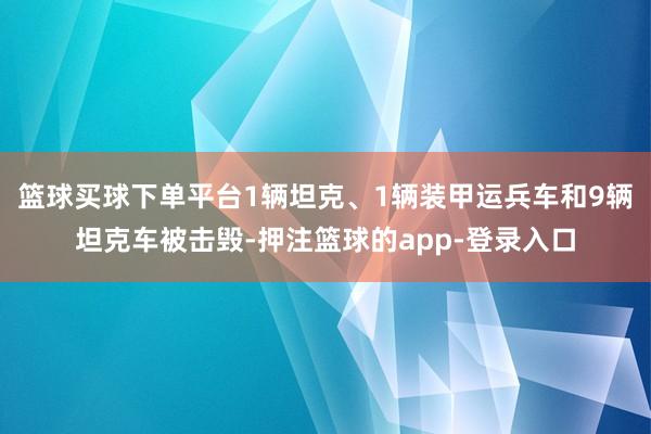 篮球买球下单平台1辆坦克、1辆装甲运兵车和9辆坦克车被击毁-押注篮球的app-登录入口