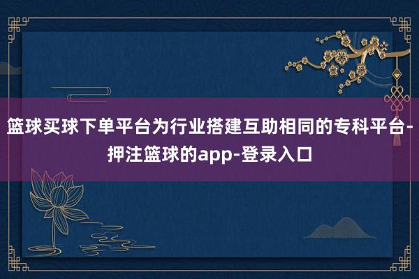 篮球买球下单平台为行业搭建互助相同的专科平台-押注篮球的app-登录入口