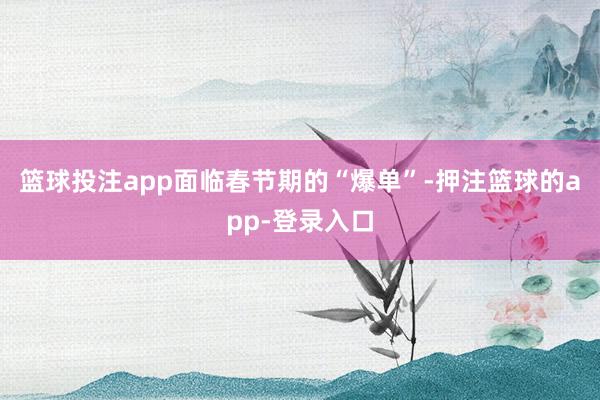 篮球投注app面临春节期的“爆单”-押注篮球的app-登录入口