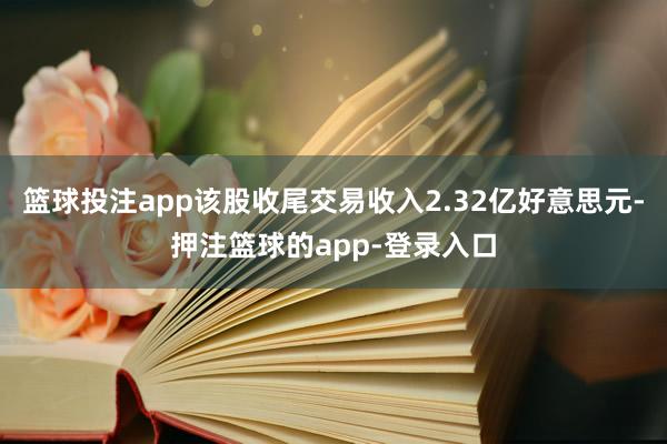 篮球投注app该股收尾交易收入2.32亿好意思元-押注篮球的app-登录入口