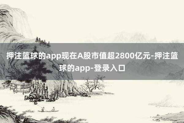 押注篮球的app现在A股市值超2800亿元-押注篮球的app-登录入口