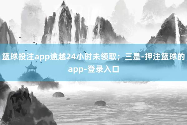 篮球投注app逾越24小时未领取；三是-押注篮球的app-登录入口