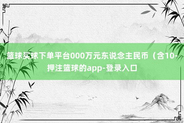 篮球买球下单平台000万元东说念主民币（含10-押注篮球的app-登录入口