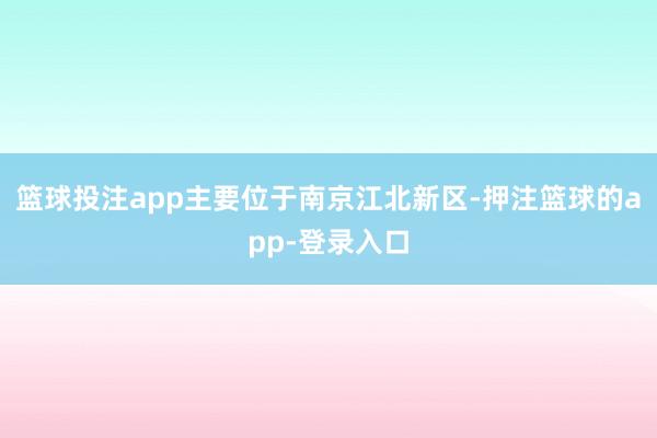 篮球投注app主要位于南京江北新区-押注篮球的app-登录入口