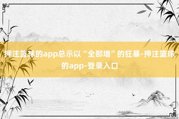押注篮球的app总示以“全部墙”的狂暴-押注篮球的app-登录入口