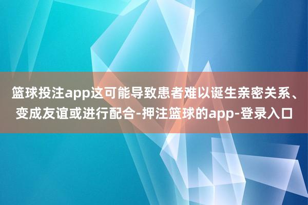 篮球投注app这可能导致患者难以诞生亲密关系、变成友谊或进行配合-押注篮球的app-登录入口