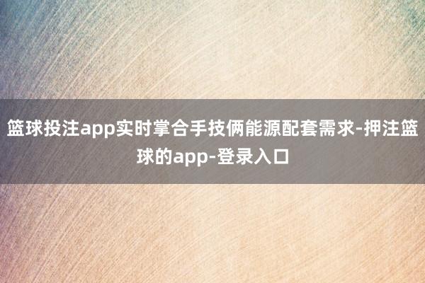 篮球投注app实时掌合手技俩能源配套需求-押注篮球的app-登录入口
