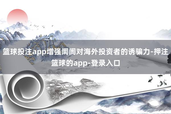 篮球投注app增强阛阓对海外投资者的诱骗力-押注篮球的app-登录入口