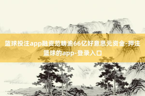 篮球投注app融资范畴逾66亿好意思元资金-押注篮球的app-登录入口