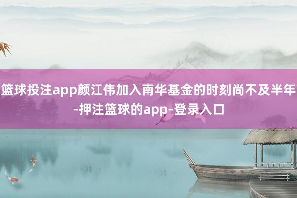 篮球投注app颜江伟加入南华基金的时刻尚不及半年-押注篮球的app-登录入口