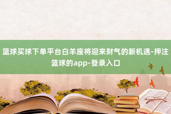 篮球买球下单平台白羊座将迎来财气的新机遇-押注篮球的app-登录入口