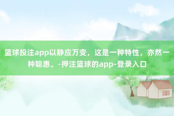 篮球投注app以静应万变，这是一种特性，亦然一种聪惠。-押注篮球的app-登录入口
