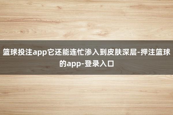 篮球投注app它还能连忙渗入到皮肤深层-押注篮球的app-登录入口