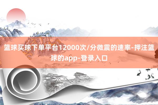 篮球买球下单平台12000次/分微震的速率-押注篮球的app-登录入口