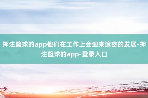 押注篮球的app他们在工作上会迎来邃密的发展-押注篮球的app-登录入口