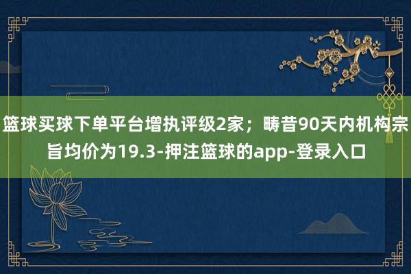 篮球买球下单平台增执评级2家；畴昔90天内机构宗旨均价为19.3-押注篮球的app-登录入口