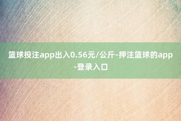 篮球投注app出入0.56元/公斤-押注篮球的app-登录入口