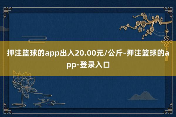 押注篮球的app出入20.00元/公斤-押注篮球的app-登录入口