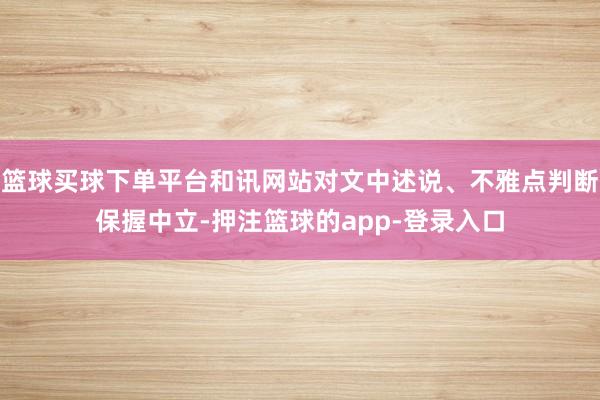 篮球买球下单平台和讯网站对文中述说、不雅点判断保握中立-押注篮球的app-登录入口