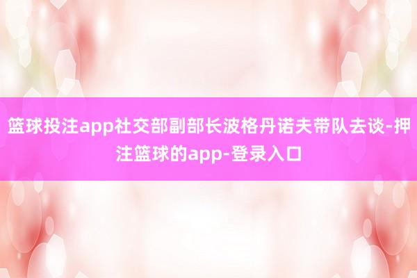 篮球投注app社交部副部长波格丹诺夫带队去谈-押注篮球的app-登录入口