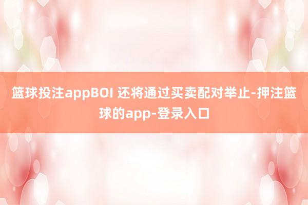 篮球投注appBOI 还将通过买卖配对举止-押注篮球的app-登录入口