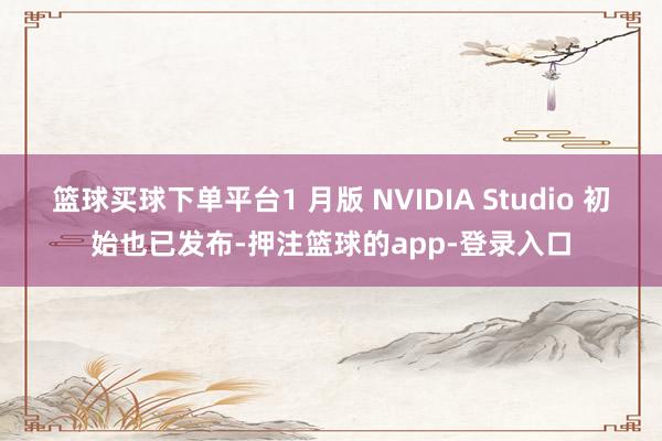 篮球买球下单平台1 月版 NVIDIA Studio 初始也已发布-押注篮球的app-登录入口