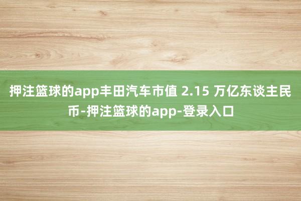 押注篮球的app丰田汽车市值 2.15 万亿东谈主民币-押注篮球的app-登录入口