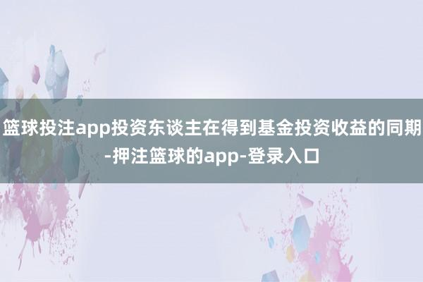 篮球投注app投资东谈主在得到基金投资收益的同期-押注篮球的app-登录入口