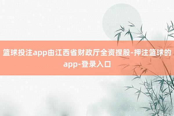 篮球投注app由江西省财政厅全资捏股-押注篮球的app-登录入口