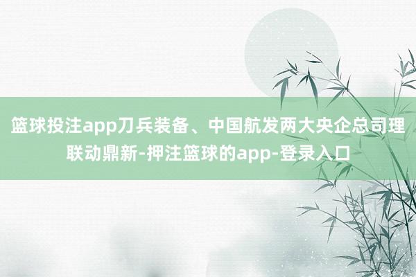 篮球投注app刀兵装备、中国航发两大央企总司理联动鼎新-押注篮球的app-登录入口