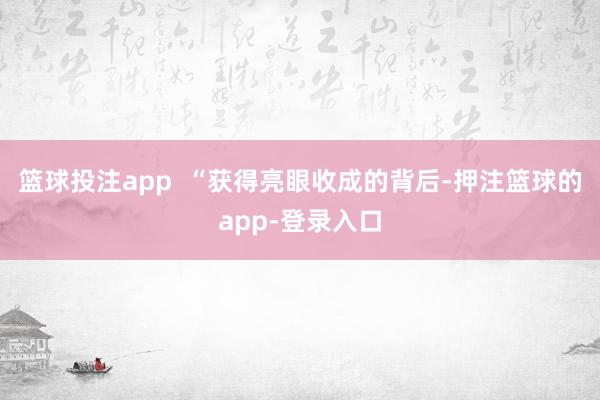 篮球投注app  “获得亮眼收成的背后-押注篮球的app-登录入口