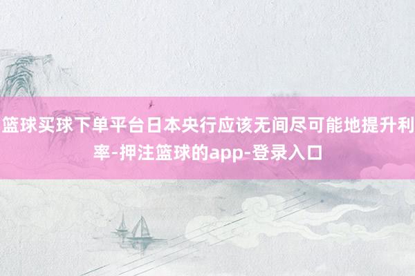 篮球买球下单平台日本央行应该无间尽可能地提升利率-押注篮球的app-登录入口