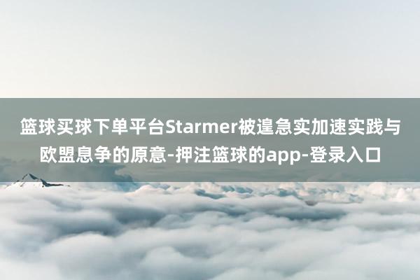 篮球买球下单平台Starmer被遑急实加速实践与欧盟息争的原意-押注篮球的app-登录入口