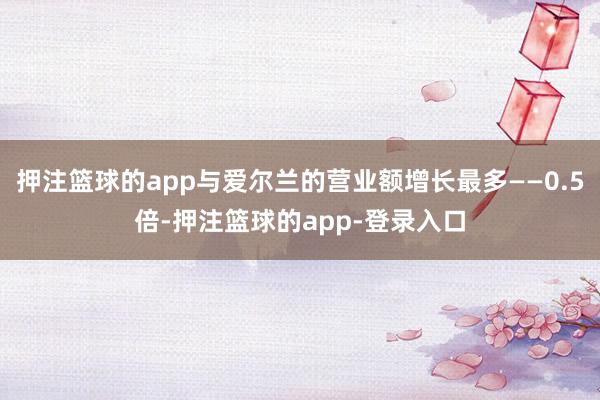 押注篮球的app与爱尔兰的营业额增长最多——0.5倍-押注篮球的app-登录入口