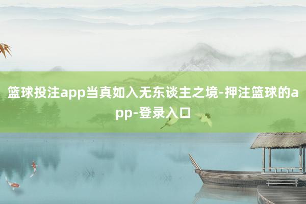 篮球投注app当真如入无东谈主之境-押注篮球的app-登录入口