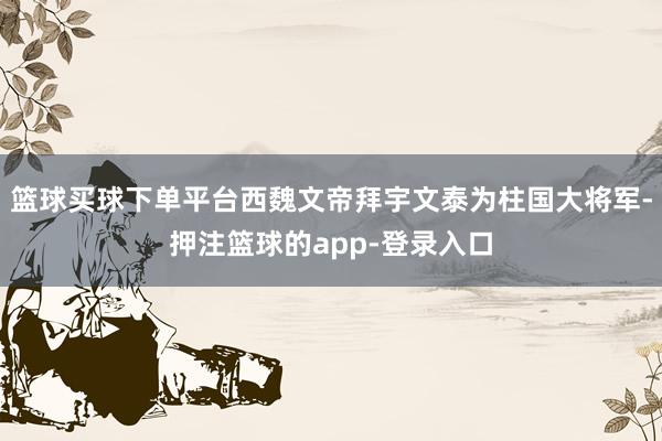 篮球买球下单平台西魏文帝拜宇文泰为柱国大将军-押注篮球的app-登录入口