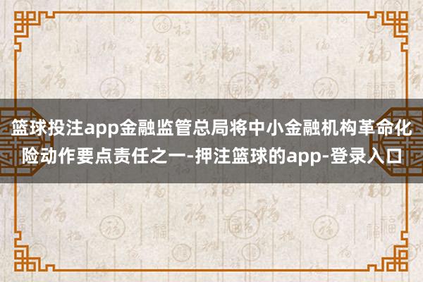 篮球投注app金融监管总局将中小金融机构革命化险动作要点责任之一-押注篮球的app-登录入口