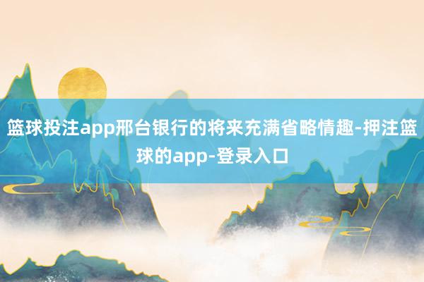 篮球投注app邢台银行的将来充满省略情趣-押注篮球的app-登录入口