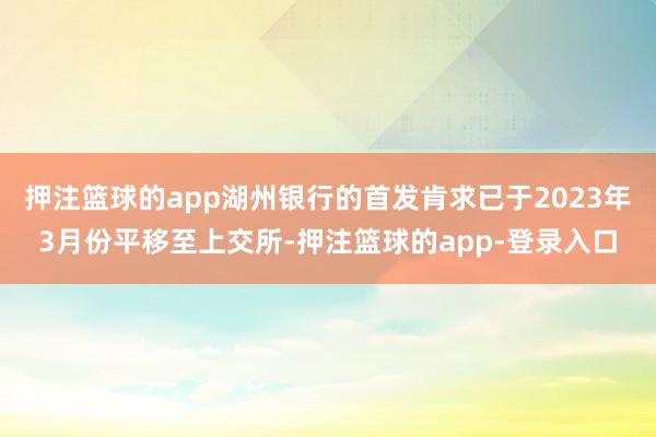 押注篮球的app湖州银行的首发肯求已于2023年3月份平移至上交所-押注篮球的app-登录入口