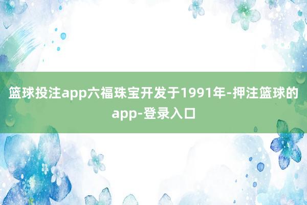 篮球投注app六福珠宝开发于1991年-押注篮球的app-登录入口