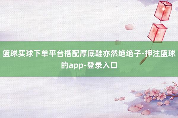 篮球买球下单平台搭配厚底鞋亦然绝绝子-押注篮球的app-登录入口