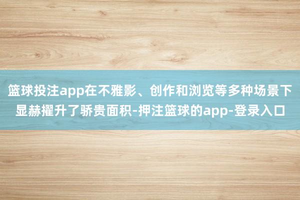 篮球投注app在不雅影、创作和浏览等多种场景下显赫擢升了骄贵面积-押注篮球的app-登录入口