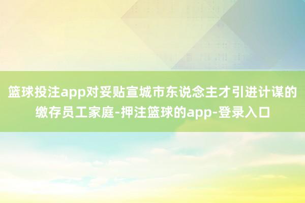 篮球投注app对妥贴宣城市东说念主才引进计谋的缴存员工家庭-押注篮球的app-登录入口