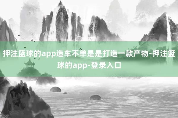 押注篮球的app造车不单是是打造一款产物-押注篮球的app-登录入口