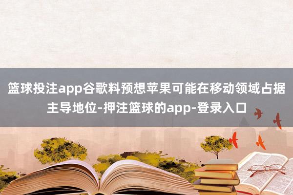 篮球投注app谷歌料预想苹果可能在移动领域占据主导地位-押注篮球的app-登录入口