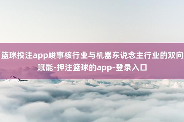 篮球投注app竣事核行业与机器东说念主行业的双向赋能-押注篮球的app-登录入口