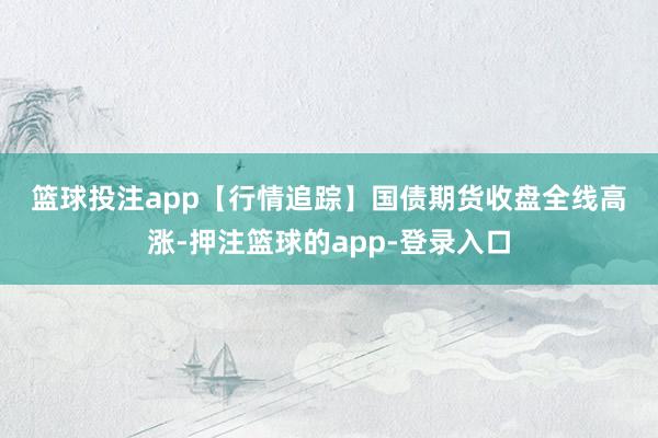 篮球投注app　　【行情追踪】　　国债期货收盘全线高涨-押注篮球的app-登录入口