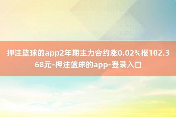 押注篮球的app2年期主力合约涨0.02%报102.368元-押注篮球的app-登录入口