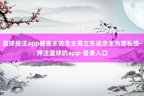 篮球投注app被告东说念主周立东说念主为泄私愤-押注篮球的app-登录入口